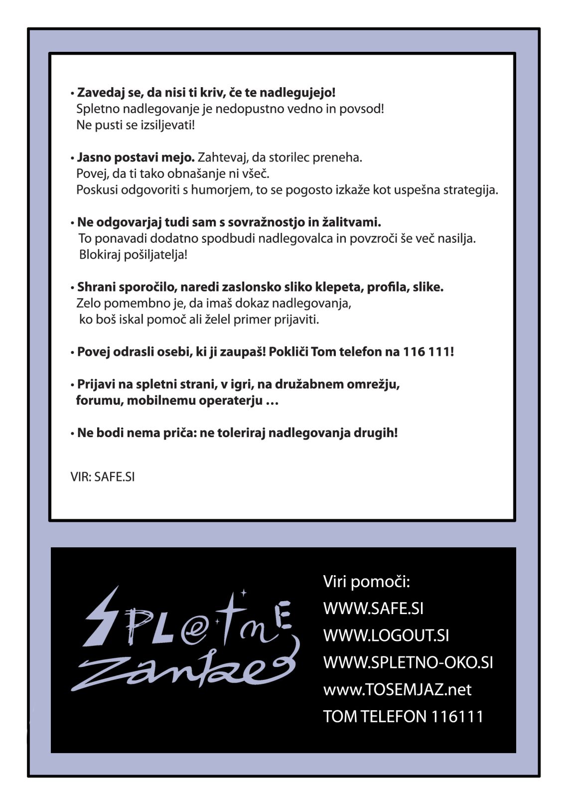 Kako ukrepati v primeru spletnega nasilja? 1. Zavedaj se, da nisi ti kriv, če te nadlegujejo! Spletno nadlegovanje je nedopustno vedno in povsod! Ne pusti se izsiljevati! 2. Jasno postavi mejo. Zahtevaj, da storilec preneha. Povej, da ti tako obnašanje ni všeč. Poskusi odgovoriti s humorjem, to se pogosto izkaže kot uspešna strategija. 3. Ne odgovarjaj tudi sam s sovražnostjo in žalitvami. To ponavadi dodatno spodbudi nadlegovalca in povzroči še več nasilja. Blokiraj pošiljatelja! 4. Shrani sporočilo, naredi zaslonsko sliko klepeta, profila, slike – zelo pomembno je, da imaš dokaz nadlegovanja, ko boš iskal pomoč ali želel primer prijaviti. 5. Povej odrasli osebi, ki ji zaupaš! Pokliči Tom telefon na 116 111! 6. Prijavi na spletni strani, v igri, na družabnem omrežju, forumu, mobilnemu operaterju … 7. Ne bodi nema priča: ne toleriraj nadlegovanja drugih!