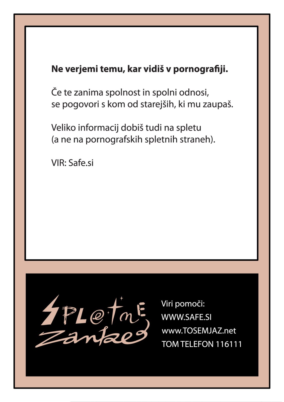 Ne verjemi temu, kar vidiš v pornografiji. Če te zanima spolnost in spolni odnosi, se pogovori s kom od starejših, ki mu zaupaš. Veliko informacij dobiš tudi na spletu (a ne na pornografskih spletnih straneh). (Vir, Safe.si)